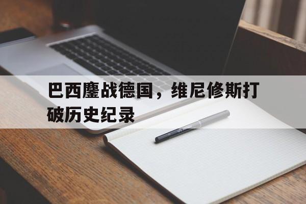 开云体育官网-包含巴西鏖战德国，维尼修斯打破历史纪录的词条